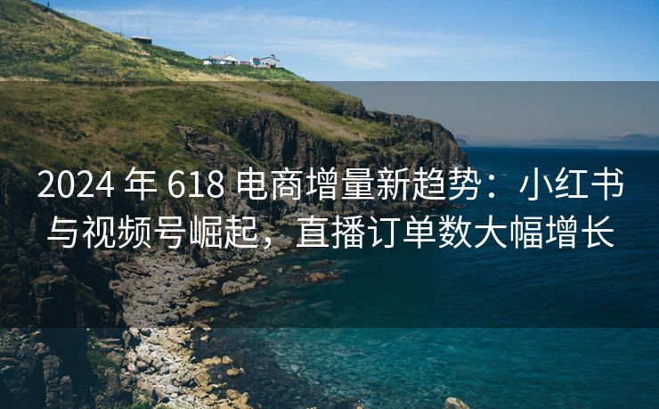 2024 年 618 电商增量新趋势：小红书与视频号崛起，直播订单数大幅增长