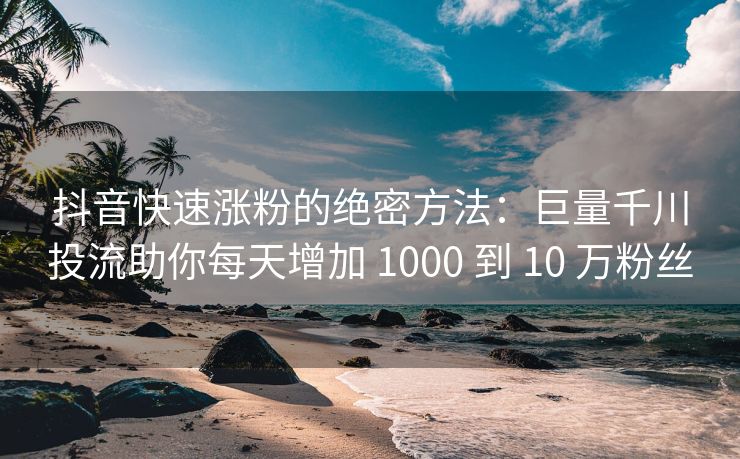 抖音快速涨粉的绝密方法：巨量千川投流助你每天增加 1000 到 10 万粉丝