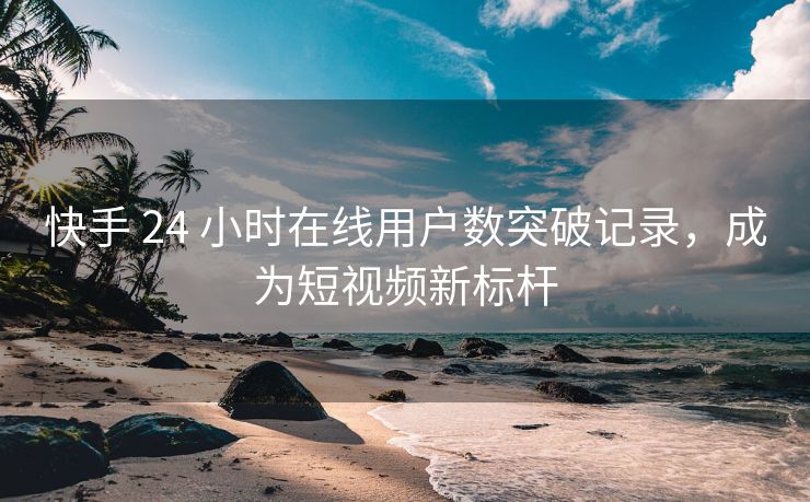 快手 24 小时在线用户数突破记录，成为短视频新标杆