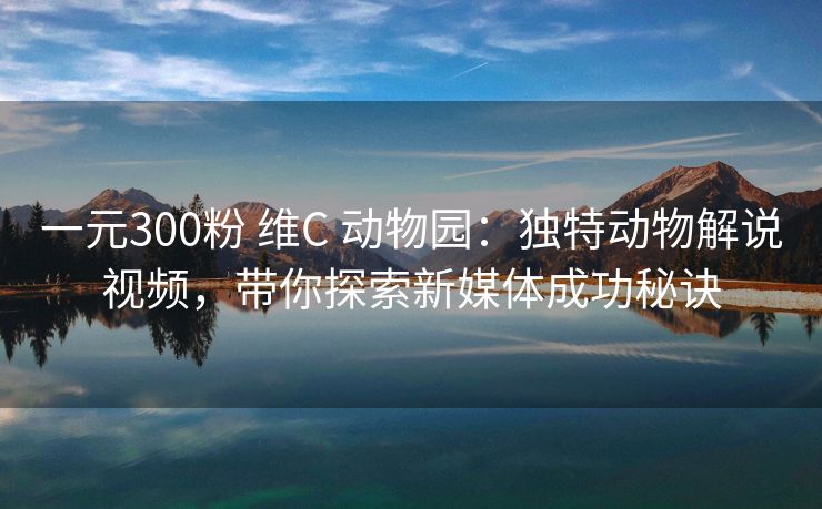 一元300粉 维C 动物园：独特动物解说视频，带你探索新媒体成功秘诀