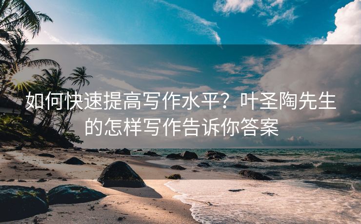 如何快速提高写作水平？叶圣陶先生的怎样写作告诉你答案