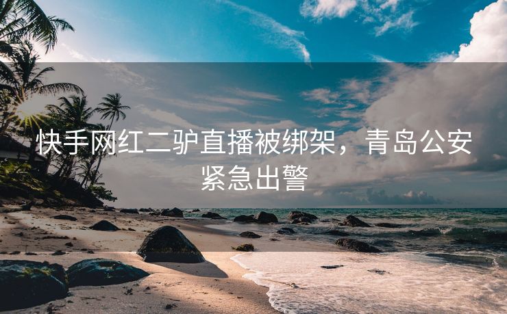 快手网红二驴直播被绑架，青岛公安紧急出警