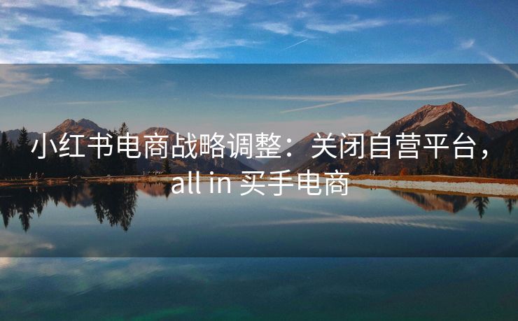 小红书电商战略调整：关闭自营平台，all in 买手电商