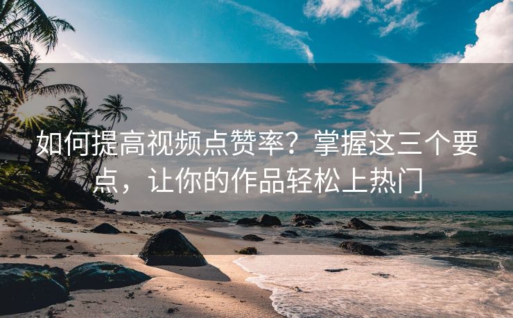 如何提高视频点赞率？掌握这三个要点，让你的作品轻松上热门