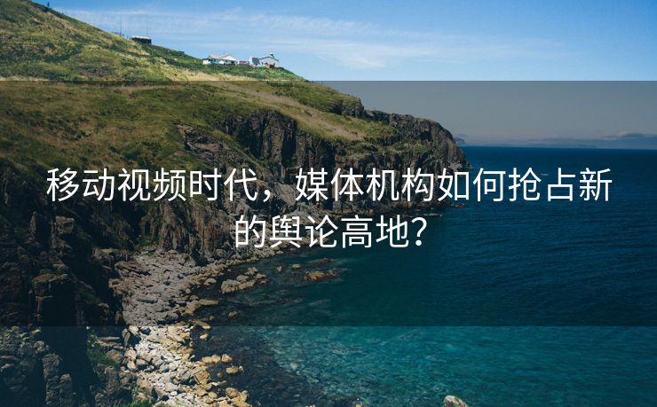 移动视频时代，媒体机构如何抢占新的舆论高地？