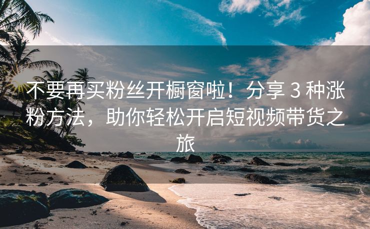 不要再买粉丝开橱窗啦！分享 3 种涨粉方法，助你轻松开启短视频带货之旅