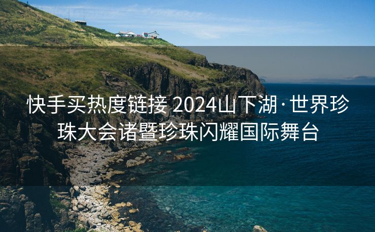 快手买热度链接 2024山下湖·世界珍珠大会诸暨珍珠闪耀国际舞台