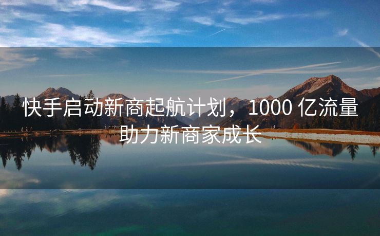 快手启动新商起航计划，1000 亿流量助力新商家成长