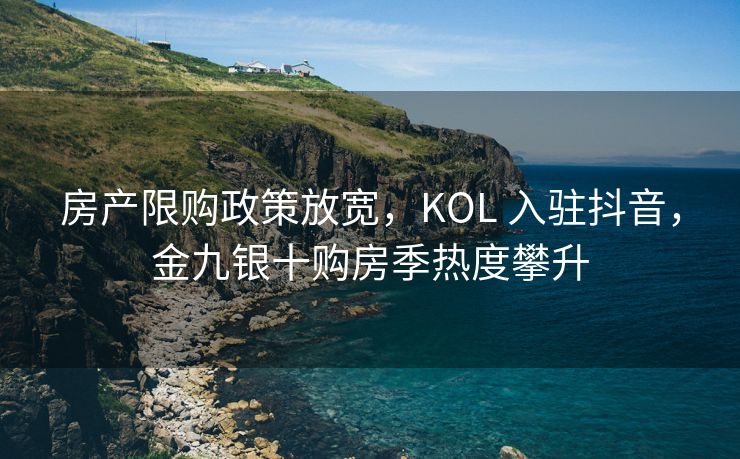 房产限购政策放宽，KOL 入驻抖音，金九银十购房季热度攀升