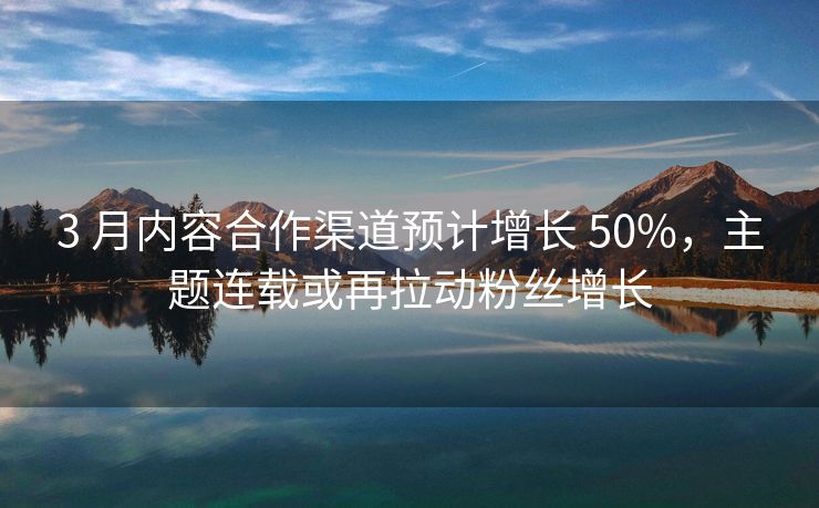 3 月内容合作渠道预计增长 50%，主题连载或再拉动粉丝增长