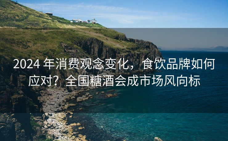 2024 年消费观念变化，食饮品牌如何应对？全国糖酒会成市场风向标