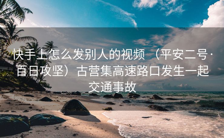 快手上怎么发别人的视频 （平安二号·百日攻坚）古营集高速路口发生一起交通事故