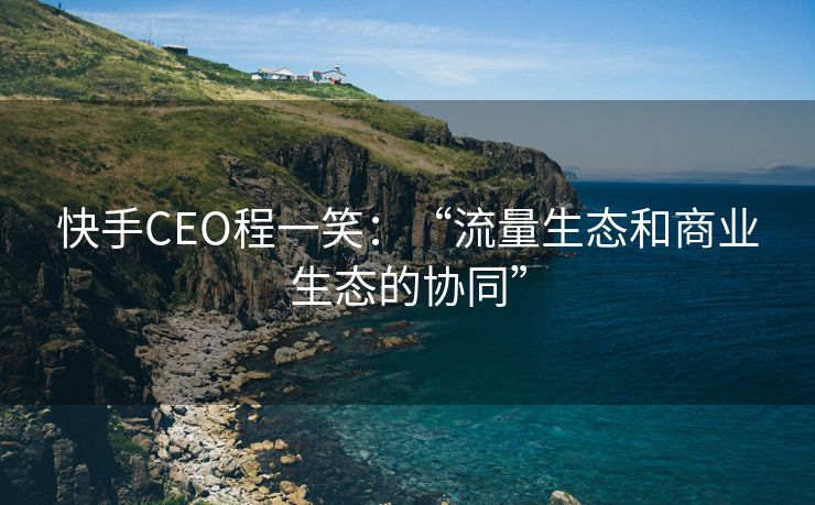 快手CEO程一笑：“流量生态和商业生态的协同”