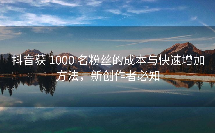 抖音获 1000 名粉丝的成本与快速增加方法，新创作者必知