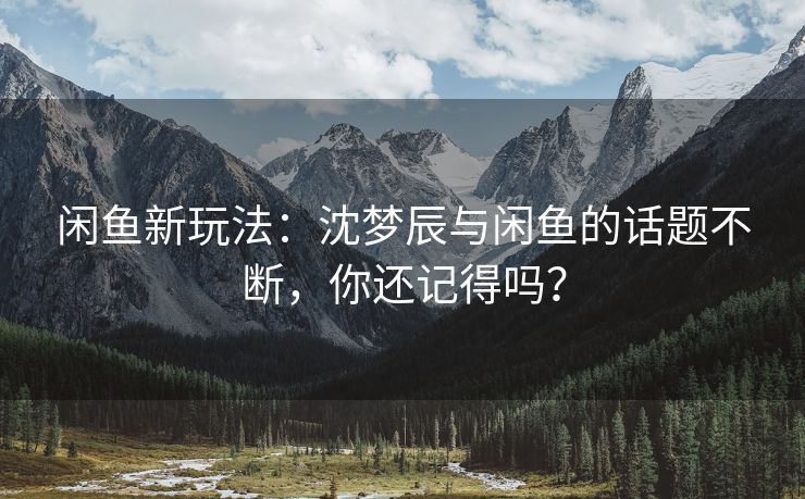 闲鱼新玩法：沈梦辰与闲鱼的话题不断，你还记得吗？