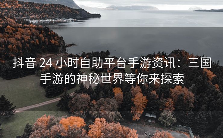 抖音 24 小时自助平台手游资讯：三国手游的神秘世界等你来探索