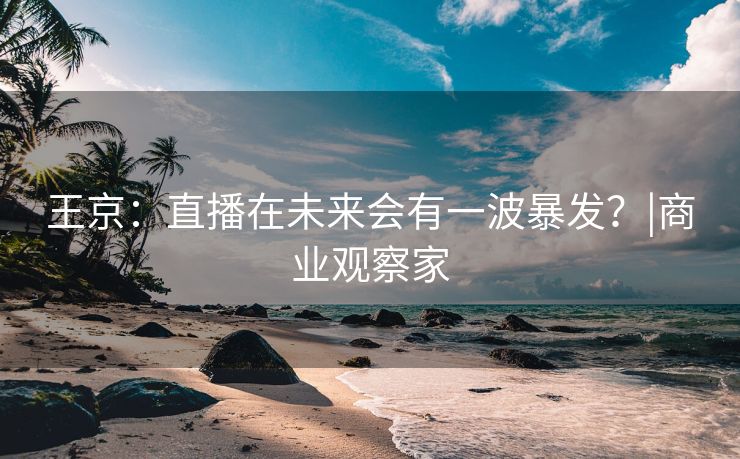 王京：直播在未来会有一波暴发？|商业观察家