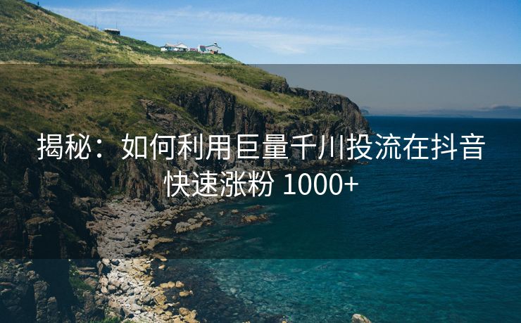 揭秘：如何利用巨量千川投流在抖音快速涨粉 1000+