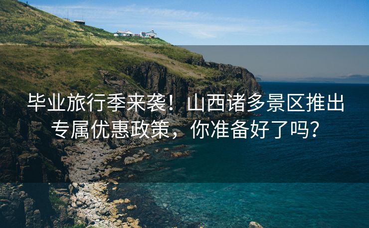 毕业旅行季来袭！山西诸多景区推出专属优惠政策，你准备好了吗？