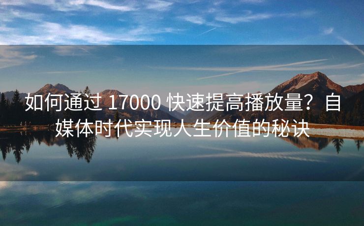 如何通过 17000 快速提高播放量？自媒体时代实现人生价值的秘诀