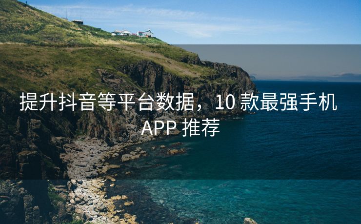 提升抖音等平台数据，10 款最强手机 APP 推荐