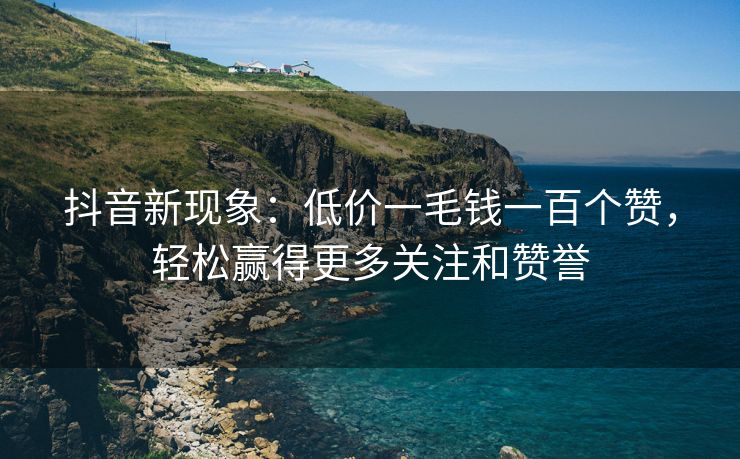 抖音新现象：低价一毛钱一百个赞，轻松赢得更多关注和赞誉