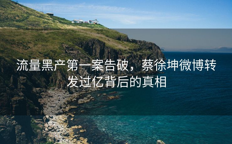 流量黑产第一案告破，蔡徐坤微博转发过亿背后的真相