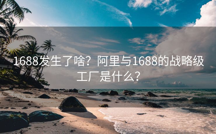 1688发生了啥？阿里与1688的战略级工厂是什么？