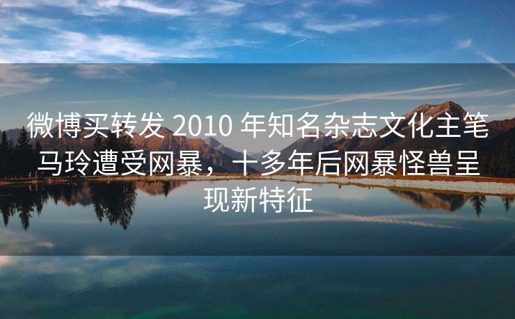 微博买转发 2010 年知名杂志文化主笔马玲遭受网暴，十多年后网暴怪兽呈现新特征