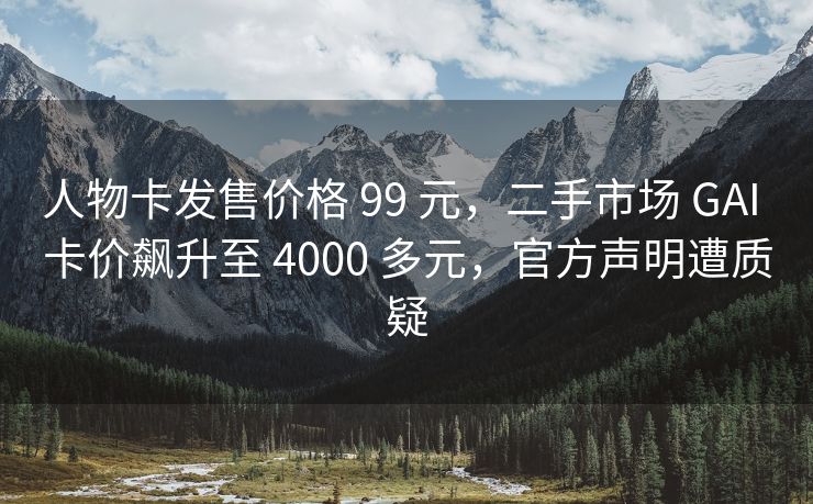 人物卡发售价格 99 元，二手市场 GAI 卡价飙升至 4000 多元，官方声明遭质疑