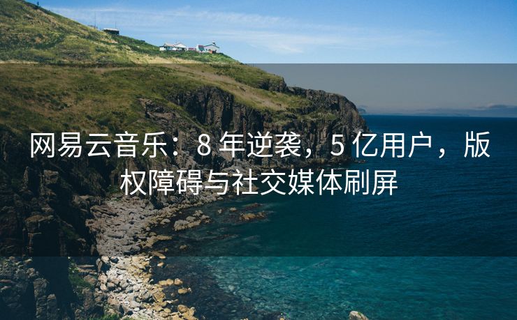 网易云音乐：8 年逆袭，5 亿用户，版权障碍与社交媒体刷屏