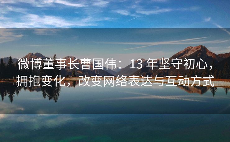 微博董事长曹国伟：13 年坚守初心，拥抱变化，改变网络表达与互动方式