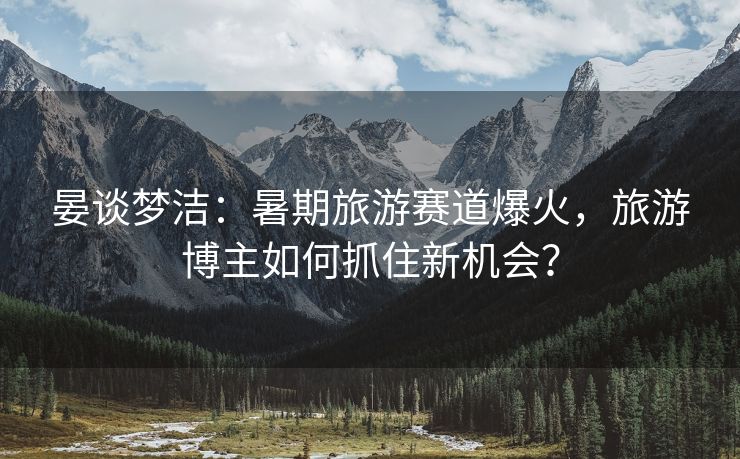 晏谈梦洁：暑期旅游赛道爆火，旅游博主如何抓住新机会？