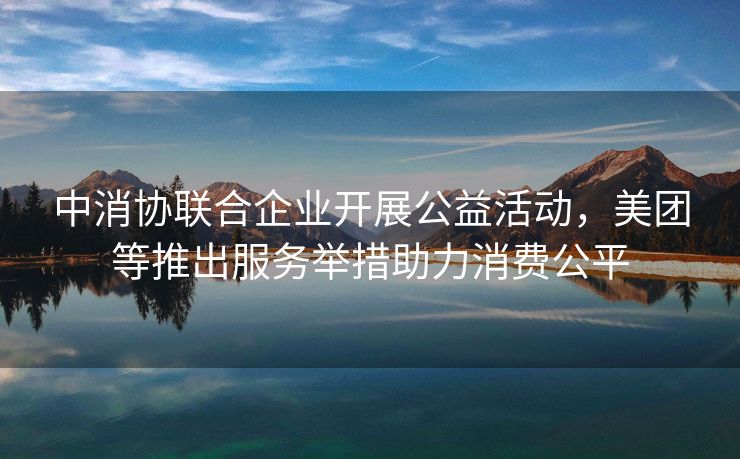 中消协联合企业开展公益活动，美团等推出服务举措助力消费公平