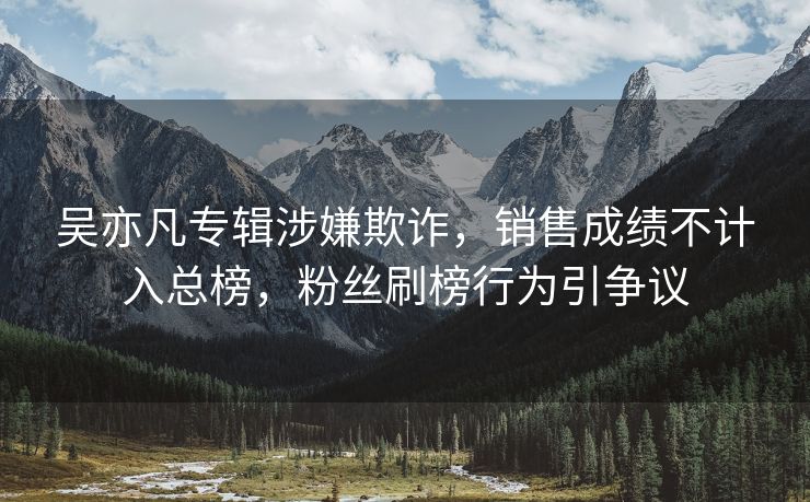 吴亦凡专辑涉嫌欺诈，销售成绩不计入总榜，粉丝刷榜行为引争议