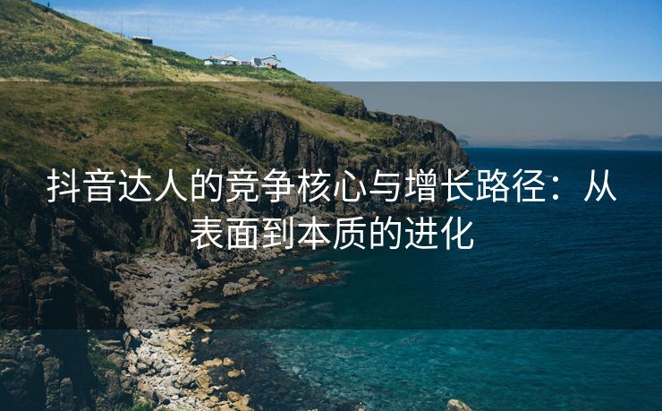 抖音达人的竞争核心与增长路径：从表面到本质的进化