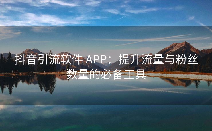 抖音引流软件 APP：提升流量与粉丝数量的必备工具