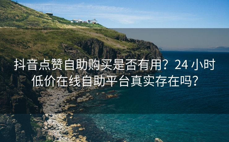 抖音点赞自助购买是否有用？24 小时低价在线自助平台真实存在吗？