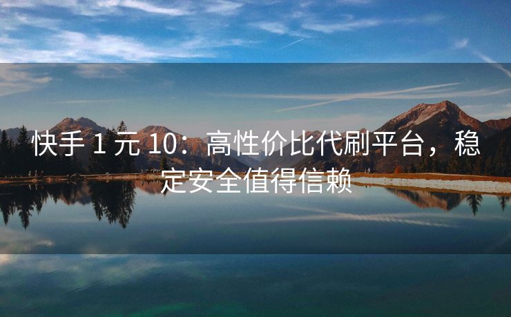 快手 1 元 10：高性价比代刷平台，稳定安全值得信赖