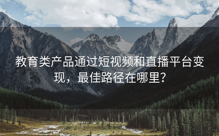 教育类产品通过短视频和直播平台变现，最佳路径在哪里？