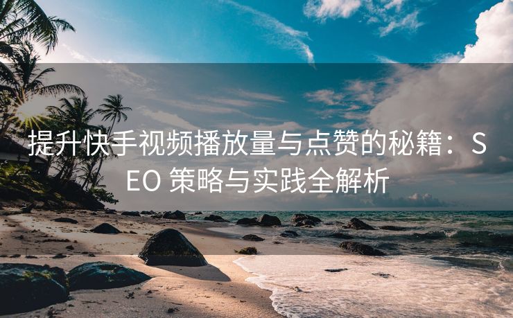 提升快手视频播放量与点赞的秘籍：SEO 策略与实践全解析