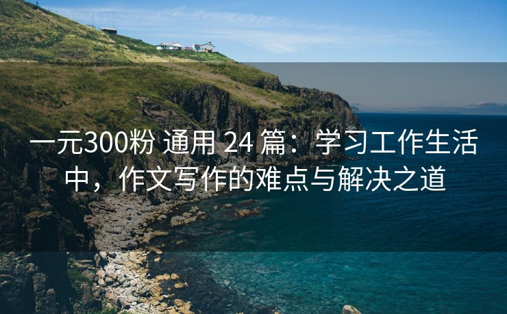 一元300粉 通用 24 篇：学习工作生活中，作文写作的难点与解决之道