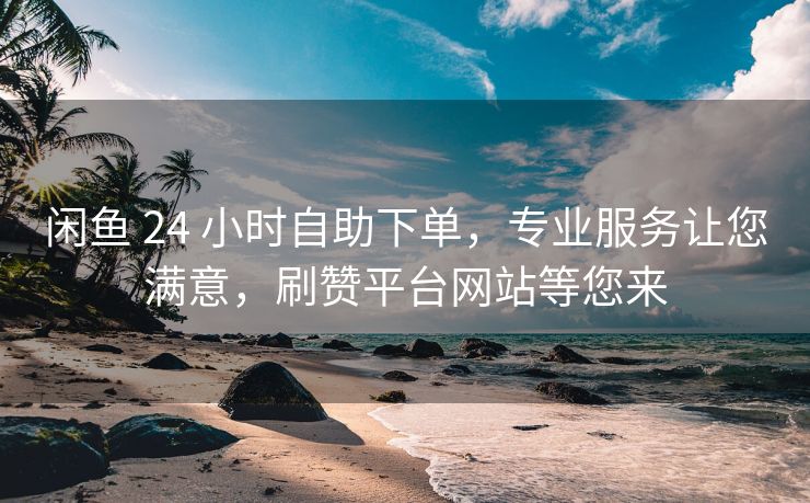 闲鱼 24 小时自助下单，专业服务让您满意，刷赞平台网站等您来