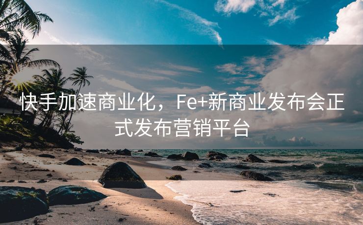 快手加速商业化，Fe+新商业发布会正式发布营销平台