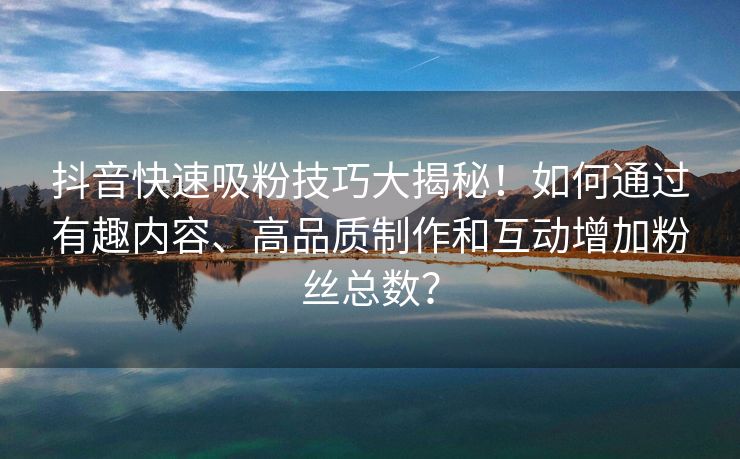 抖音快速吸粉技巧大揭秘！如何通过有趣内容、高品质制作和互动增加粉丝总数？