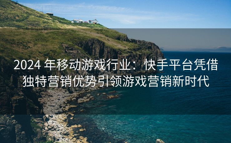 2024 年移动游戏行业：快手平台凭借独特营销优势引领游戏营销新时代