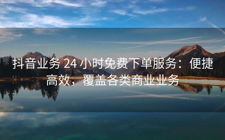 抖音业务 24 小时免费下单服务：便捷高效，覆盖各类商业业务