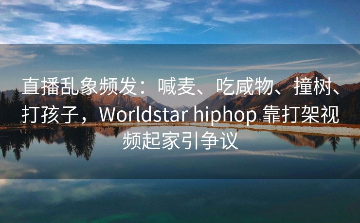 直播乱象频发：喊麦、吃咸物、撞树、打孩子，Worldstar hiphop 靠打架视频起家引争议