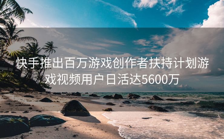 快手推出百万游戏创作者扶持计划游戏视频用户日活达5600万