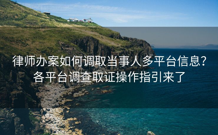 律师办案如何调取当事人多平台信息？各平台调查取证操作指引来了